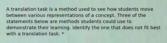 A translation task is a method used to see how students move between various representations of a concept. Three of the statements below are methods students could use to demonstrate their learning. Identify the one that does not fit best with a translation task. *