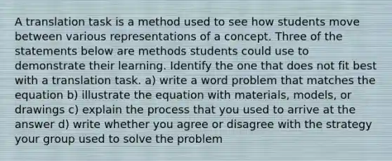 A translation task is a method used to see how students move between various representations of a concept. Three of the statements below are methods students could use to demonstrate their learning. Identify the one that does not fit best with a translation task. a) write a word problem that matches the equation b) illustrate the equation with materials, models, or drawings c) explain the process that you used to arrive at the answer d) write whether you agree or disagree with the strategy your group used to solve the problem