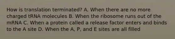 How is translation terminated? A. When there are no more charged tRNA molecules B. When the ribosome runs out of the mRNA C. When a protein called a release factor enters and binds to the A site D. When the A, P, and E sites are all filled