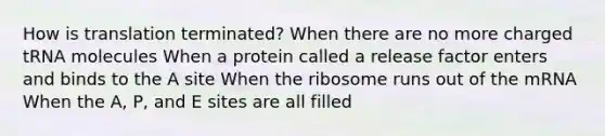 How is translation terminated? When there are no more charged tRNA molecules When a protein called a release factor enters and binds to the A site When the ribosome runs out of the mRNA When the A, P, and E sites are all filled