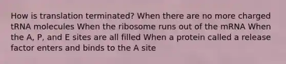 How is translation terminated? When there are no more charged tRNA molecules When the ribosome runs out of the mRNA When the A, P, and E sites are all filled When a protein called a release factor enters and binds to the A site