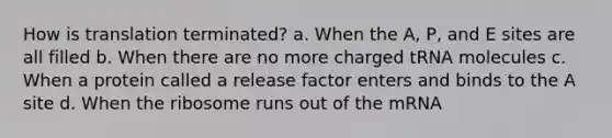 How is translation terminated? a. When the A, P, and E sites are all filled b. When there are no more charged tRNA molecules c. When a protein called a release factor enters and binds to the A site d. When the ribosome runs out of the mRNA