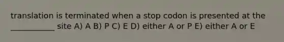 translation is terminated when a stop codon is presented at the ___________ site A) A B) P C) E D) either A or P E) either A or E