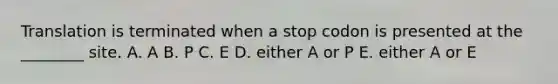 Translation is terminated when a stop codon is presented at the ________ site. A. A B. P C. E D. either A or P E. either A or E