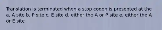 Translation is terminated when a stop codon is presented at the a. A site b. P site c. E site d. either the A or P site e. either the A or E site