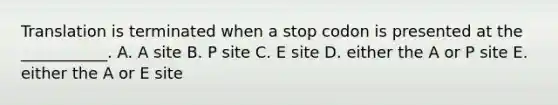 Translation is terminated when a stop codon is presented at the ___________. A. A site B. P site C. E site D. either the A or P site E. either the A or E site