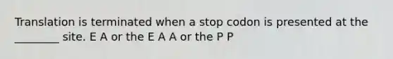 Translation is terminated when a stop codon is presented at the ________ site. E A or the E A A or the P P