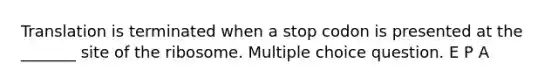 Translation is terminated when a stop codon is presented at the _______ site of the ribosome. Multiple choice question. E P A