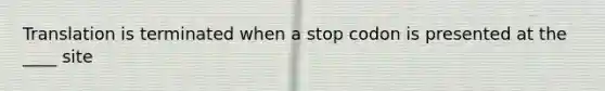 Translation is terminated when a stop codon is presented at the ____ site