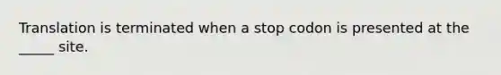 Translation is terminated when a stop codon is presented at the _____ site.