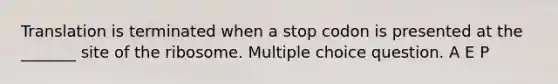 Translation is terminated when a stop codon is presented at the _______ site of the ribosome. Multiple choice question. A E P