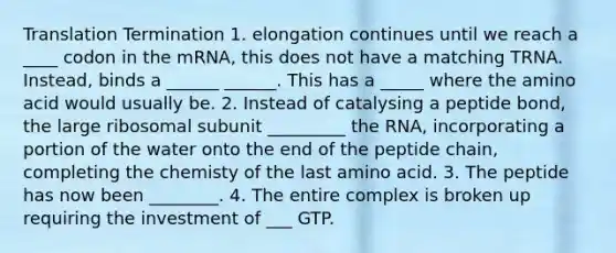 Translation Termination 1. elongation continues until we reach a ____ codon in the mRNA, this does not have a matching TRNA. Instead, binds a ______ ______. This has a _____ where the amino acid would usually be. 2. Instead of catalysing a peptide bond, the large ribosomal subunit _________ the RNA, incorporating a portion of the water onto the end of the peptide chain, completing the chemisty of the last amino acid. 3. The peptide has now been ________. 4. The entire complex is broken up requiring the investment of ___ GTP.