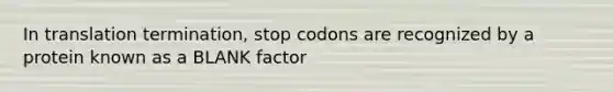 In translation termination, stop codons are recognized by a protein known as a BLANK factor