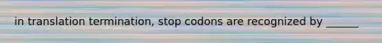 in translation termination, stop codons are recognized by ______