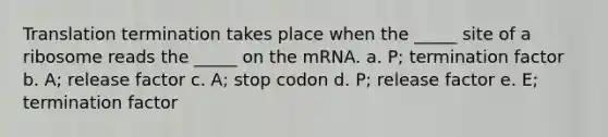 Translation termination takes place when the _____ site of a ribosome reads the _____ on the mRNA. a. P; termination factor b. A; release factor c. A; stop codon d. P; release factor e. E; termination factor