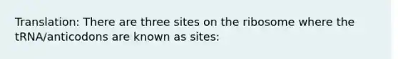 Translation: There are three sites on the ribosome where the tRNA/anticodons are known as sites: