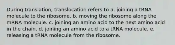 During translation, translocation refers to a. joining a tRNA molecule to the ribosome. b. moving the ribosome along the mRNA molecule. c. joining an amino acid to the next amino acid in the chain. d. joining an amino acid to a tRNA molecule. e. releasing a tRNA molecule from the ribosome.