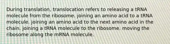 During translation, translocation refers to releasing a tRNA molecule from the ribosome. joining an amino acid to a tRNA molecule. joining an amino acid to the next amino acid in the chain. joining a tRNA molecule to the ribosome. moving the ribosome along the mRNA molecule.