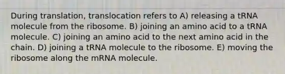 During translation, translocation refers to A) releasing a tRNA molecule from the ribosome. B) joining an amino acid to a tRNA molecule. C) joining an amino acid to the next amino acid in the chain. D) joining a tRNA molecule to the ribosome. E) moving the ribosome along the mRNA molecule.