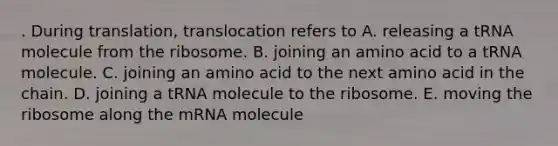 . During translation, translocation refers to A. releasing a tRNA molecule from the ribosome. B. joining an amino acid to a tRNA molecule. C. joining an amino acid to the next amino acid in the chain. D. joining a tRNA molecule to the ribosome. E. moving the ribosome along the mRNA molecule