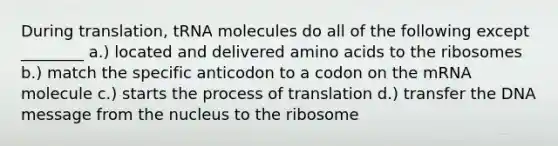 During translation, tRNA molecules do all of the following except ________ a.) located and delivered amino acids to the ribosomes b.) match the specific anticodon to a codon on the mRNA molecule c.) starts the process of translation d.) transfer the DNA message from the nucleus to the ribosome