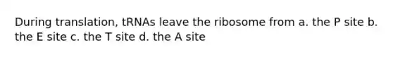 During translation, tRNAs leave the ribosome from a. the P site b. the E site c. the T site d. the A site