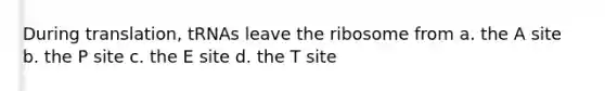 During translation, tRNAs leave the ribosome from a. the A site b. the P site c. the E site d. the T site