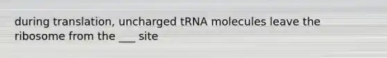 during translation, uncharged tRNA molecules leave the ribosome from the ___ site