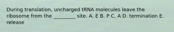 During translation, uncharged tRNA molecules leave the ribosome from the _________ site. A. E B. P C. A D. termination E. release