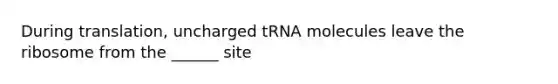 During translation, uncharged tRNA molecules leave the ribosome from the ______ site