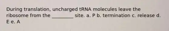 During translation, uncharged tRNA molecules leave the ribosome from the _________ site. a. P b. termination c. release d. E e. A