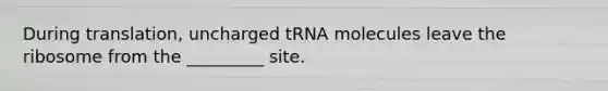 During translation, uncharged tRNA molecules leave the ribosome from the _________ site.