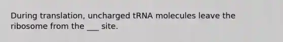 During translation, uncharged tRNA molecules leave the ribosome from the ___ site.