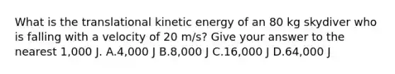 What is the translational kinetic energy of an 80 kg skydiver who is falling with a velocity of 20 m/s? Give your answer to the nearest 1,000 J. A.4,000 J B.8,000 J C.16,000 J D.64,000 J