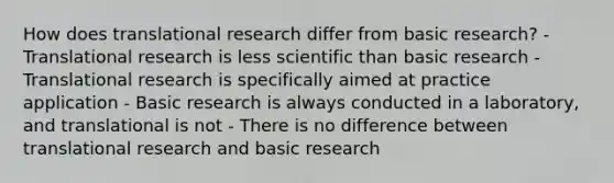 How does translational research differ from basic research? - Translational research is less scientific than basic research - Translational research is specifically aimed at practice application - Basic research is always conducted in a laboratory, and translational is not - There is no difference between translational research and basic research