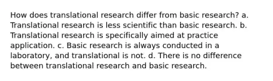 How does translational research differ from basic research? a. Translational research is less scientific than basic research. b. Translational research is specifically aimed at practice application. c. Basic research is always conducted in a laboratory, and translational is not. d. There is no difference between translational research and basic research.