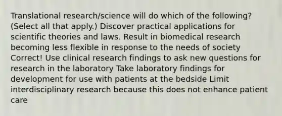 Translational research/science will do which of the following? (Select all that apply.) Discover practical applications for scientific theories and laws. Result in biomedical research becoming less flexible in response to the needs of society Correct! Use clinical research findings to ask new questions for research in the laboratory Take laboratory findings for development for use with patients at the bedside Limit interdisciplinary research because this does not enhance patient care