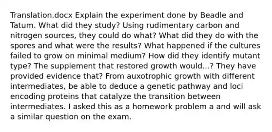 Translation.docx Explain the experiment done by Beadle and Tatum. What did they study? Using rudimentary carbon and nitrogen sources, they could do what? What did they do with the spores and what were the results? What happened if the cultures failed to grow on minimal medium? How did they identify mutant type? The supplement that restored growth would...? They have provided evidence that? From auxotrophic growth with different intermediates, be able to deduce a genetic pathway and loci encoding proteins that catalyze the transition between intermediates. I asked this as a homework problem a and will ask a similar question on the exam.