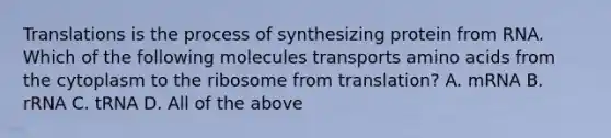 Translations is the process of synthesizing protein from RNA. Which of the following molecules transports amino acids from the cytoplasm to the ribosome from translation? A. mRNA B. rRNA C. tRNA D. All of the above