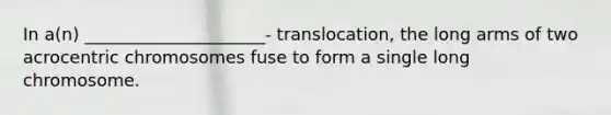 In a(n) _____________________- translocation, the long arms of two acrocentric chromosomes fuse to form a single long chromosome.