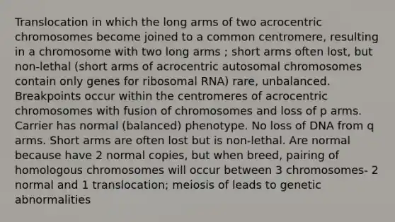 Translocation in which the long arms of two acrocentric chromosomes become joined to a common centromere, resulting in a chromosome with two long arms ; short arms often lost, but non-lethal (short arms of acrocentric autosomal chromosomes contain only genes for ribosomal RNA) rare, unbalanced. Breakpoints occur within the centromeres of acrocentric chromosomes with fusion of chromosomes and loss of p arms. Carrier has normal (balanced) phenotype. No loss of DNA from q arms. Short arms are often lost but is non-lethal. Are normal because have 2 normal copies, but when breed, pairing of homologous chromosomes will occur between 3 chromosomes- 2 normal and 1 translocation; meiosis of leads to genetic abnormalities