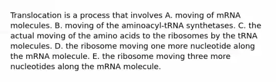 Translocation is a process that involves A. moving of mRNA molecules. B. moving of the aminoacyl-tRNA synthetases. C. the actual moving of the amino acids to the ribosomes by the tRNA molecules. D. the ribosome moving one more nucleotide along the mRNA molecule. E. the ribosome moving three more nucleotides along the mRNA molecule.