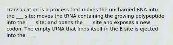 Translocation is a process that moves the uncharged RNA into the ___ site; moves the tRNA containing the growing polypeptide into the ___ site; and opens the ___ site and exposes a new ___ codon. The empty tRNA that finds itself in the E site is ejected into the ___.