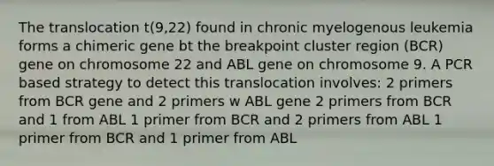 The translocation t(9,22) found in chronic myelogenous leukemia forms a chimeric gene bt the breakpoint cluster region (BCR) gene on chromosome 22 and ABL gene on chromosome 9. A PCR based strategy to detect this translocation involves: 2 primers from BCR gene and 2 primers w ABL gene 2 primers from BCR and 1 from ABL 1 primer from BCR and 2 primers from ABL 1 primer from BCR and 1 primer from ABL