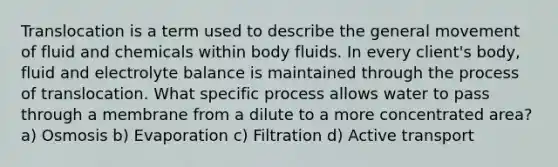 Translocation is a term used to describe the general movement of fluid and chemicals within body fluids. In every client's body, fluid and electrolyte balance is maintained through the process of translocation. What specific process allows water to pass through a membrane from a dilute to a more concentrated area? a) Osmosis b) Evaporation c) Filtration d) Active transport