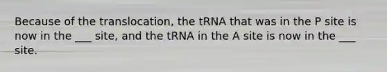 Because of the translocation, the tRNA that was in the P site is now in the ___ site, and the tRNA in the A site is now in the ___ site.