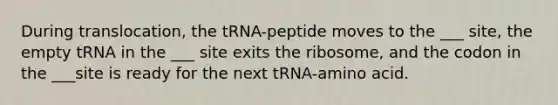 During translocation, the tRNA-peptide moves to the ___ site, the empty tRNA in the ___ site exits the ribosome, and the codon in the ___site is ready for the next tRNA-amino acid.