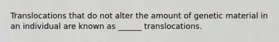 Translocations that do not alter the amount of genetic material in an individual are known as ______ translocations.