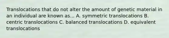 Translocations that do not alter the amount of genetic material in an individual are known as... A. symmetric translocations B. centric translocations C. balanced translocations D. equivalent translocations