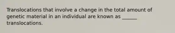 Translocations that involve a change in the total amount of genetic material in an individual are known as ______ translocations.